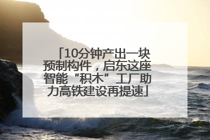 10分钟产出一块预制构件，启东这座智能“积木”工厂助力高铁建设再提速