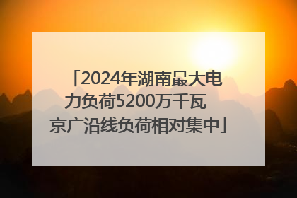 2024年湖南最大电力负荷5200万千瓦 京广沿线负荷相对集中