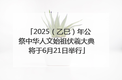 2025（乙巳）年公祭中华人文始祖伏羲大典将于6月21日举行
