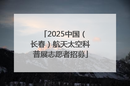 2025中国（长春）航天太空科普展志愿者招募