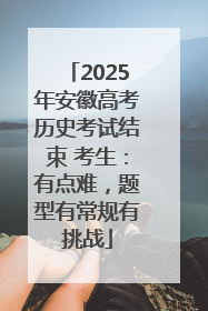 2025年安徽高考历史考试结束 考生：有点难，题型有常规有挑战