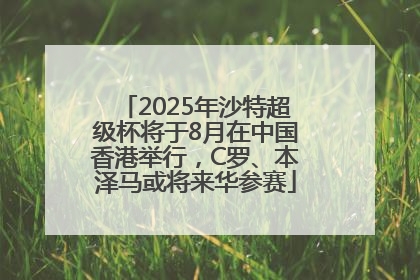 2025年沙特超级杯将于8月在中国香港举行，C罗、本泽马或将来华参赛