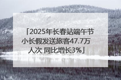 2025年长春站端午节小长假发送旅客47.7万人次 同比增长3%