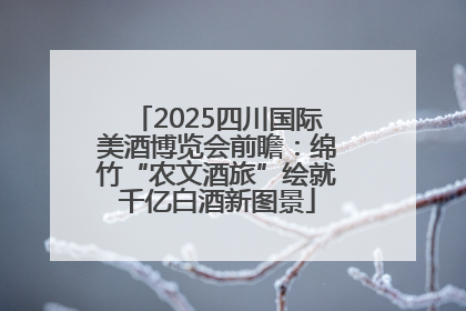 2025四川国际美酒博览会前瞻：绵竹“农文酒旅”绘就千亿白酒新图景