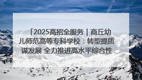 2025高招全服务｜商丘幼儿师范高等专科学校：转型提质谋发展 全力推进高水平综合性应用型高等专科学校建设