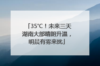35℃！未来三天湖南大部晴朗升温，明晨有雾来扰