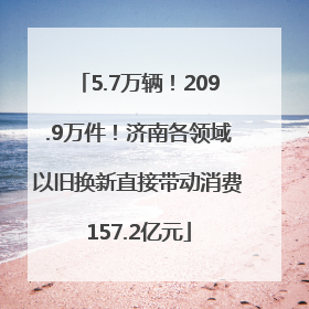 5.7万辆！209.9万件！济南各领域以旧换新直接带动消费157.2亿元